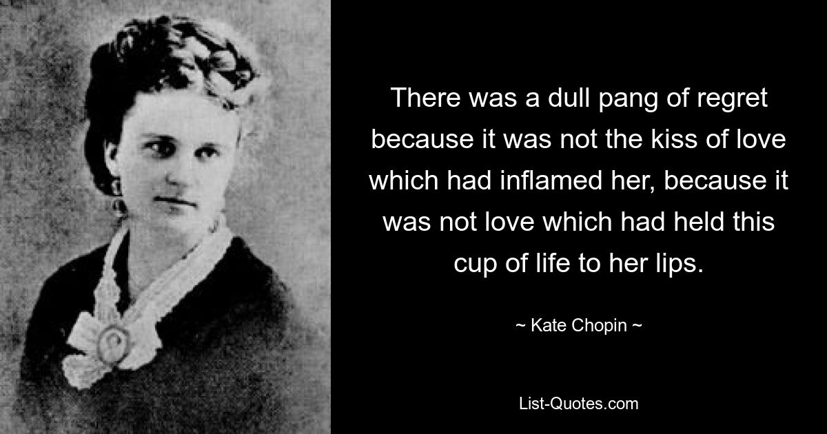 There was a dull pang of regret because it was not the kiss of love which had inflamed her, because it was not love which had held this cup of life to her lips. — © Kate Chopin