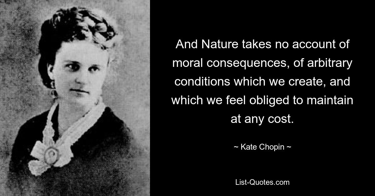 And Nature takes no account of moral consequences, of arbitrary conditions which we create, and which we feel obliged to maintain at any cost. — © Kate Chopin