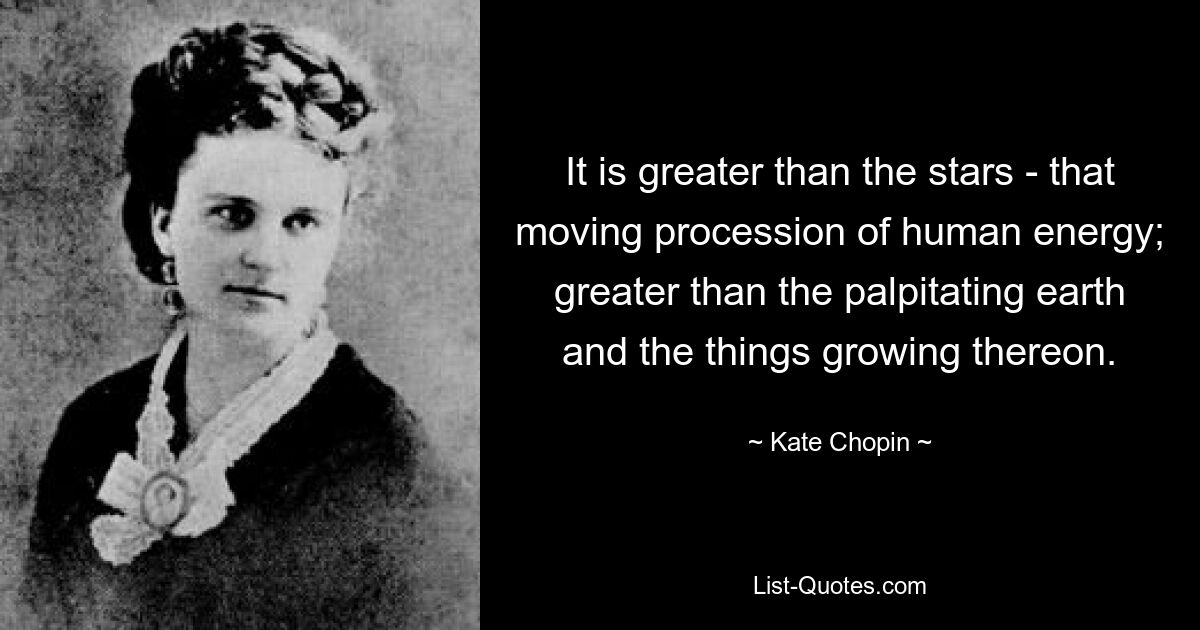 It is greater than the stars - that moving procession of human energy; greater than the palpitating earth and the things growing thereon. — © Kate Chopin