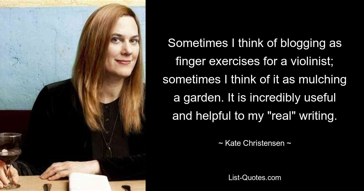 Sometimes I think of blogging as finger exercises for a violinist; sometimes I think of it as mulching a garden. It is incredibly useful and helpful to my "real" writing. — © Kate Christensen