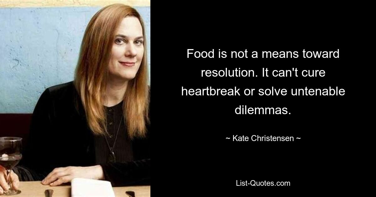 Food is not a means toward resolution. It can't cure heartbreak or solve untenable dilemmas. — © Kate Christensen