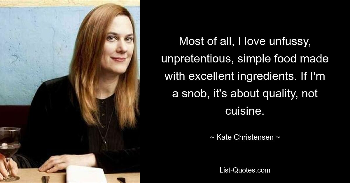 Most of all, I love unfussy, unpretentious, simple food made with excellent ingredients. If I'm a snob, it's about quality, not cuisine. — © Kate Christensen