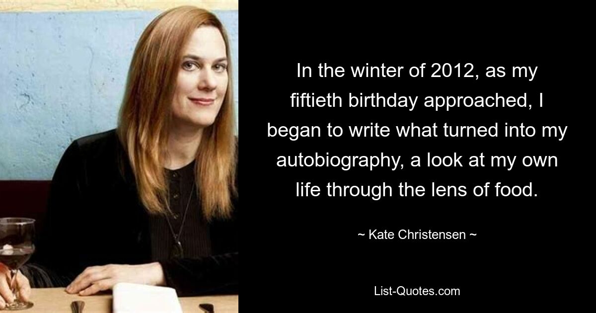 In the winter of 2012, as my fiftieth birthday approached, I began to write what turned into my autobiography, a look at my own life through the lens of food. — © Kate Christensen