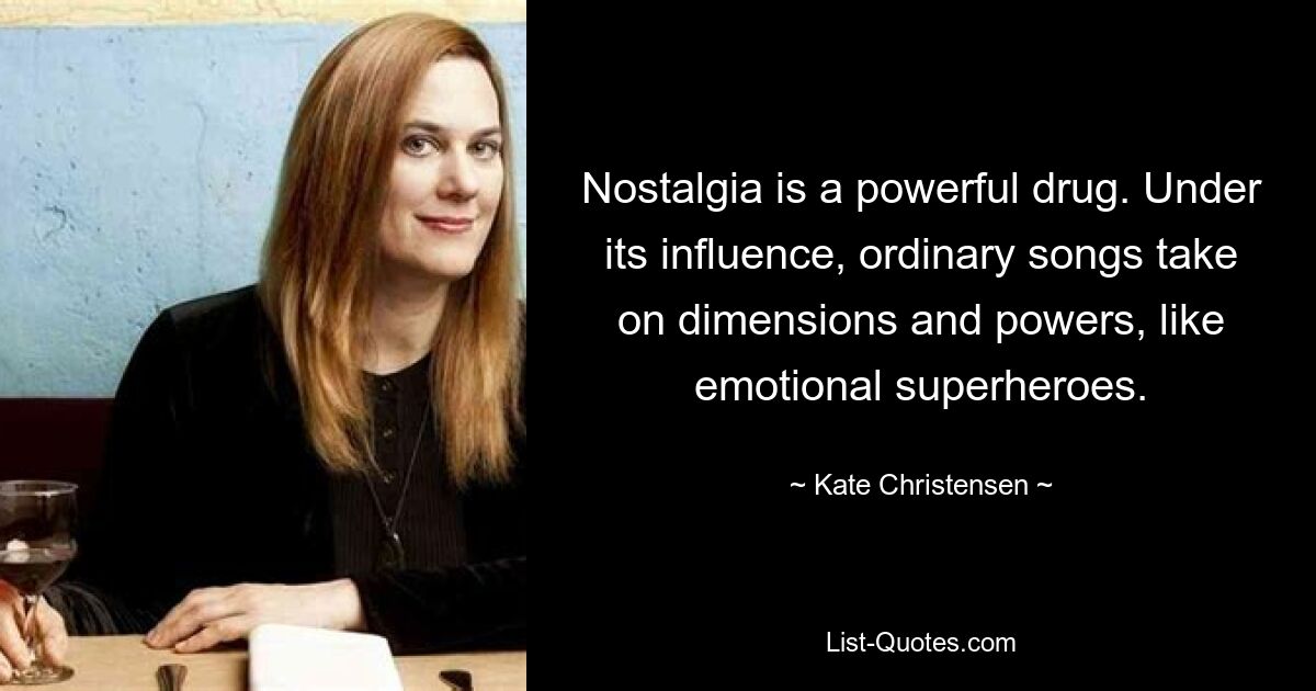 Nostalgia is a powerful drug. Under its influence, ordinary songs take on dimensions and powers, like emotional superheroes. — © Kate Christensen