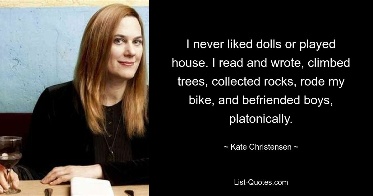 I never liked dolls or played house. I read and wrote, climbed trees, collected rocks, rode my bike, and befriended boys, platonically. — © Kate Christensen