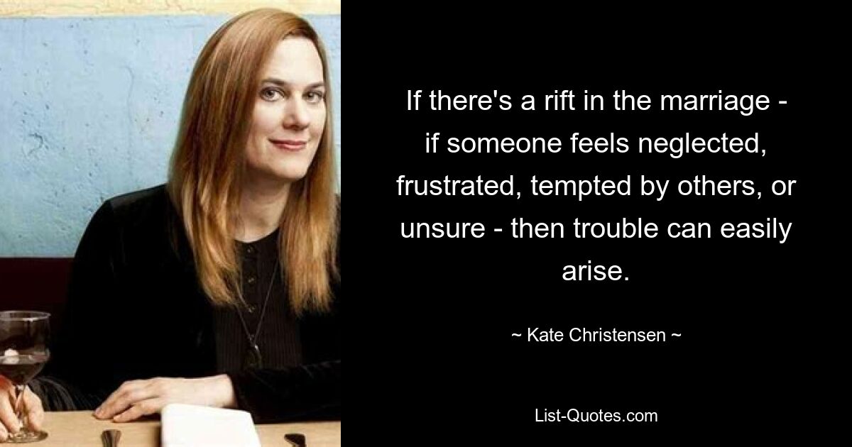 If there's a rift in the marriage - if someone feels neglected, frustrated, tempted by others, or unsure - then trouble can easily arise. — © Kate Christensen