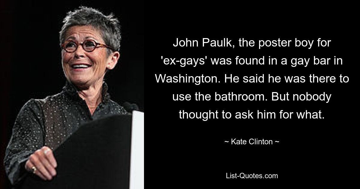 John Paulk, the poster boy for 'ex-gays' was found in a gay bar in Washington. He said he was there to use the bathroom. But nobody thought to ask him for what. — © Kate Clinton