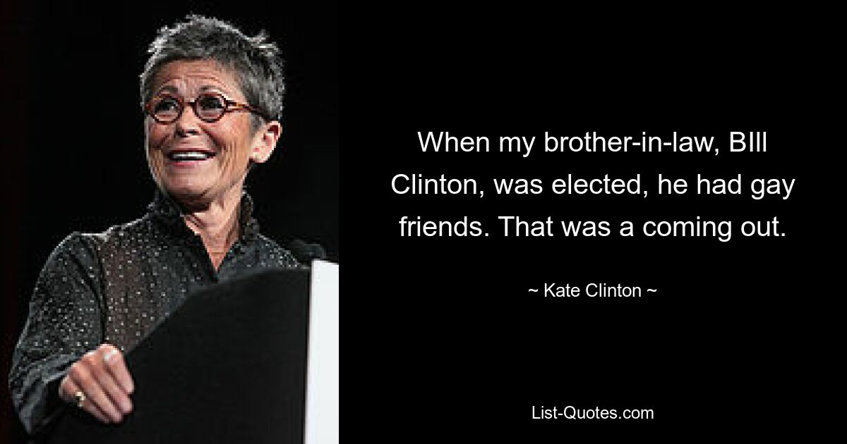 When my brother-in-law, BIll Clinton, was elected, he had gay friends. That was a coming out. — © Kate Clinton