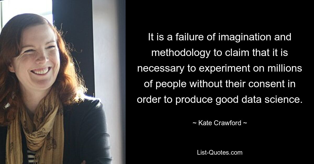 It is a failure of imagination and methodology to claim that it is necessary to experiment on millions of people without their consent in order to produce good data science. — © Kate Crawford