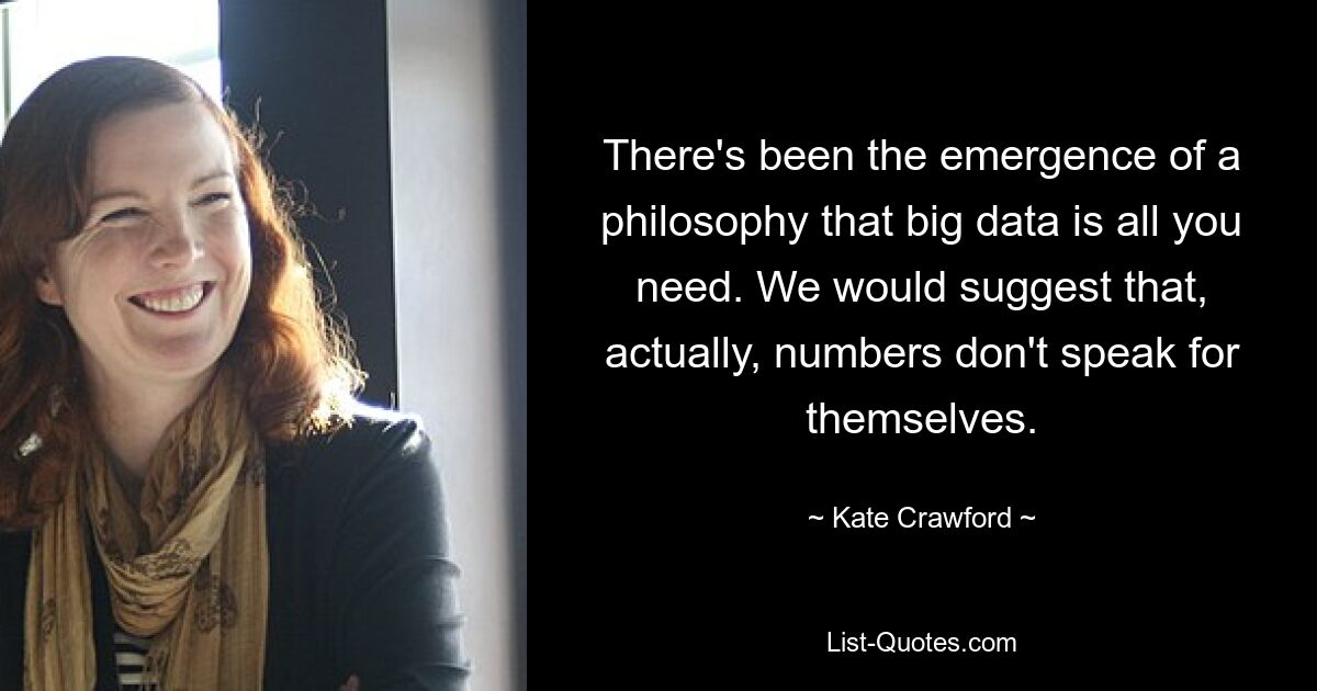 There's been the emergence of a philosophy that big data is all you need. We would suggest that, actually, numbers don't speak for themselves. — © Kate Crawford