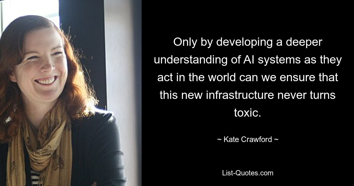 Only by developing a deeper understanding of AI systems as they act in the world can we ensure that this new infrastructure never turns toxic. — © Kate Crawford