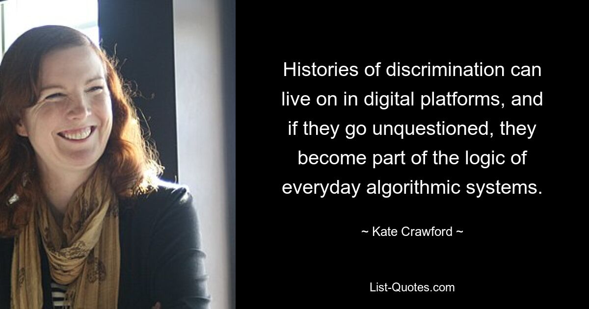 Histories of discrimination can live on in digital platforms, and if they go unquestioned, they become part of the logic of everyday algorithmic systems. — © Kate Crawford