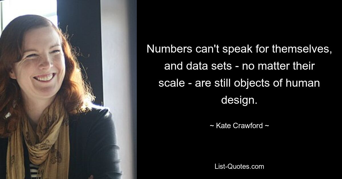 Numbers can't speak for themselves, and data sets - no matter their scale - are still objects of human design. — © Kate Crawford