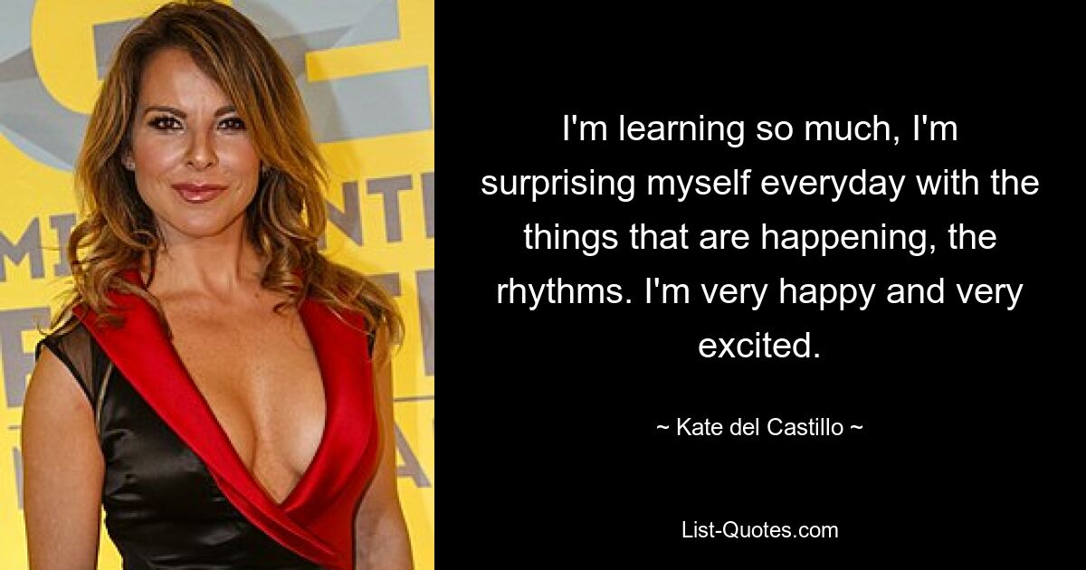 I'm learning so much, I'm surprising myself everyday with the things that are happening, the rhythms. I'm very happy and very excited. — © Kate del Castillo