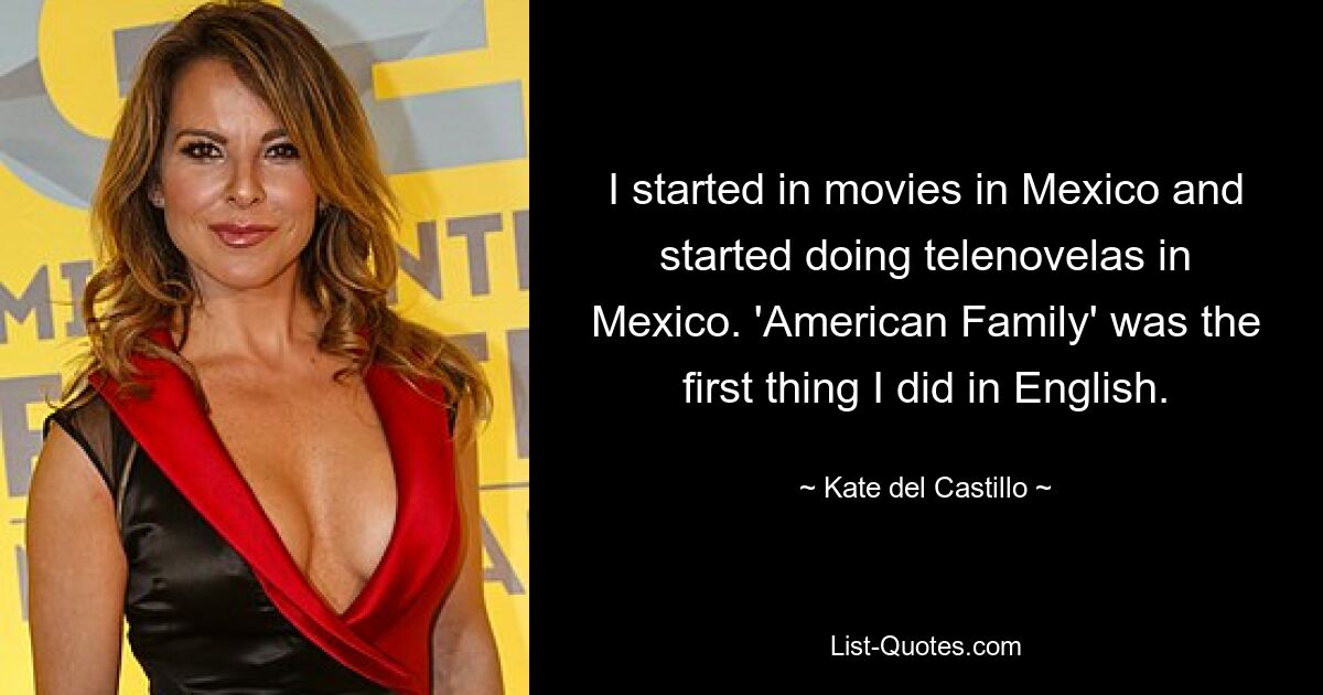 I started in movies in Mexico and started doing telenovelas in Mexico. 'American Family' was the first thing I did in English. — © Kate del Castillo