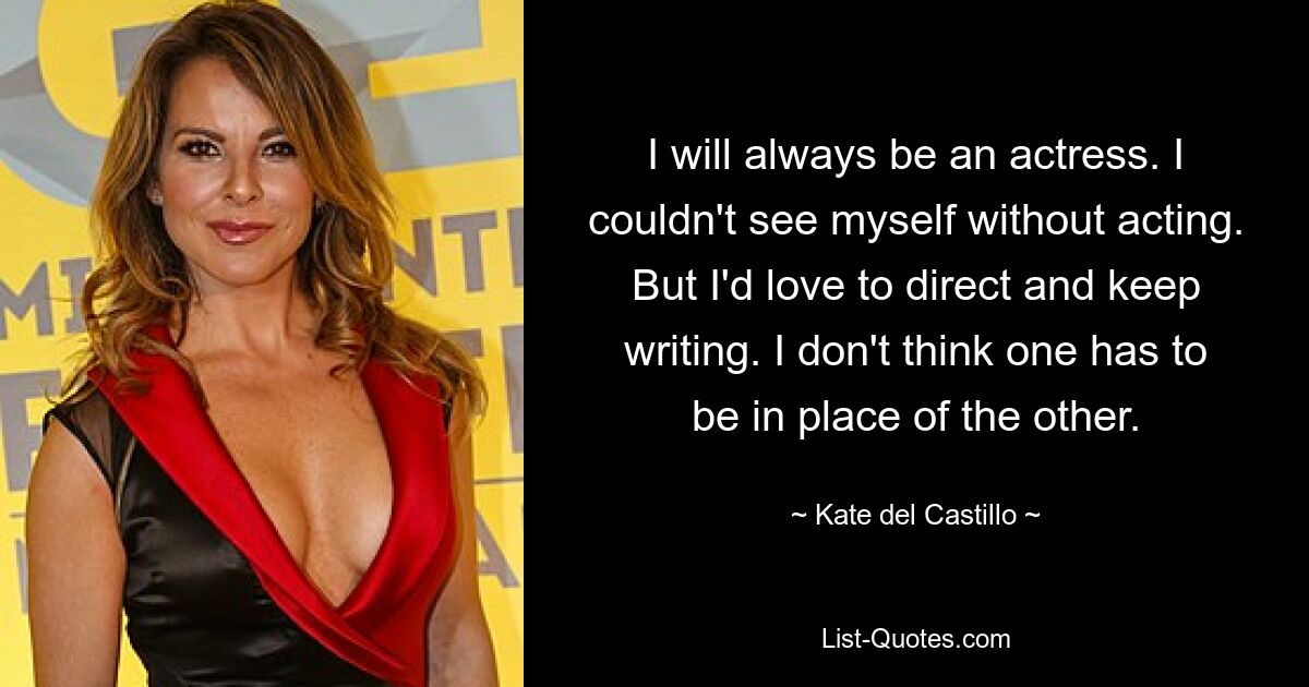 I will always be an actress. I couldn't see myself without acting. But I'd love to direct and keep writing. I don't think one has to be in place of the other. — © Kate del Castillo