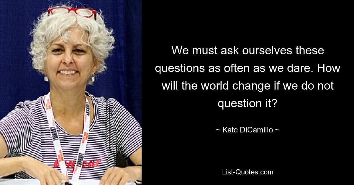 Wir müssen uns diese Fragen so oft stellen, wie wir es wagen. Wie wird sich die Welt verändern, wenn wir sie nicht in Frage stellen? — © Kate DiCamillo