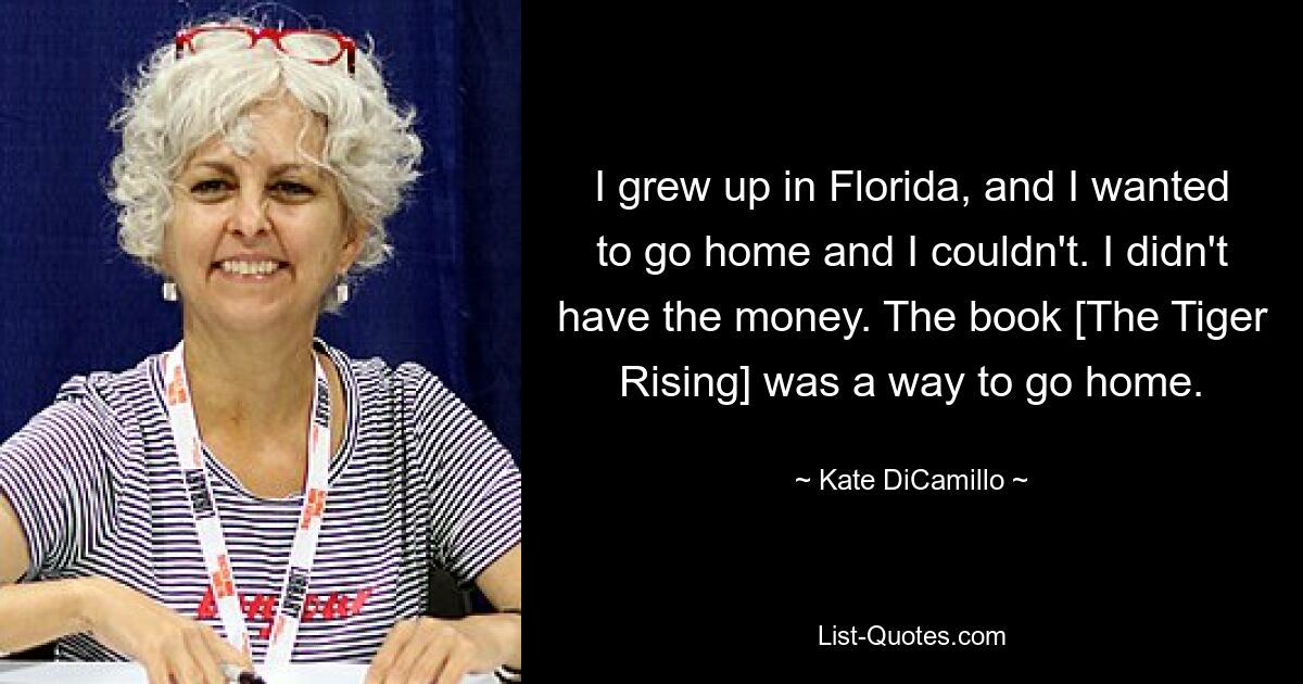 I grew up in Florida, and I wanted to go home and I couldn't. I didn't have the money. The book [The Tiger Rising] was a way to go home. — © Kate DiCamillo