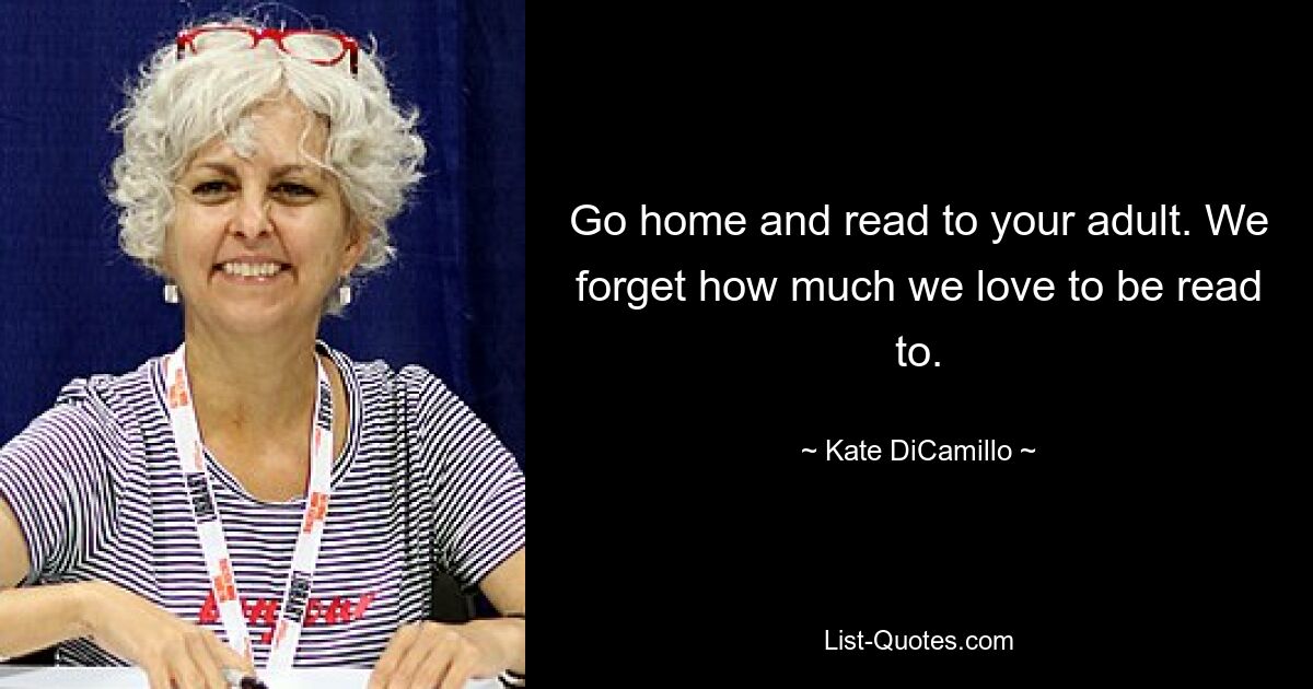 Go home and read to your adult. We forget how much we love to be read to. — © Kate DiCamillo