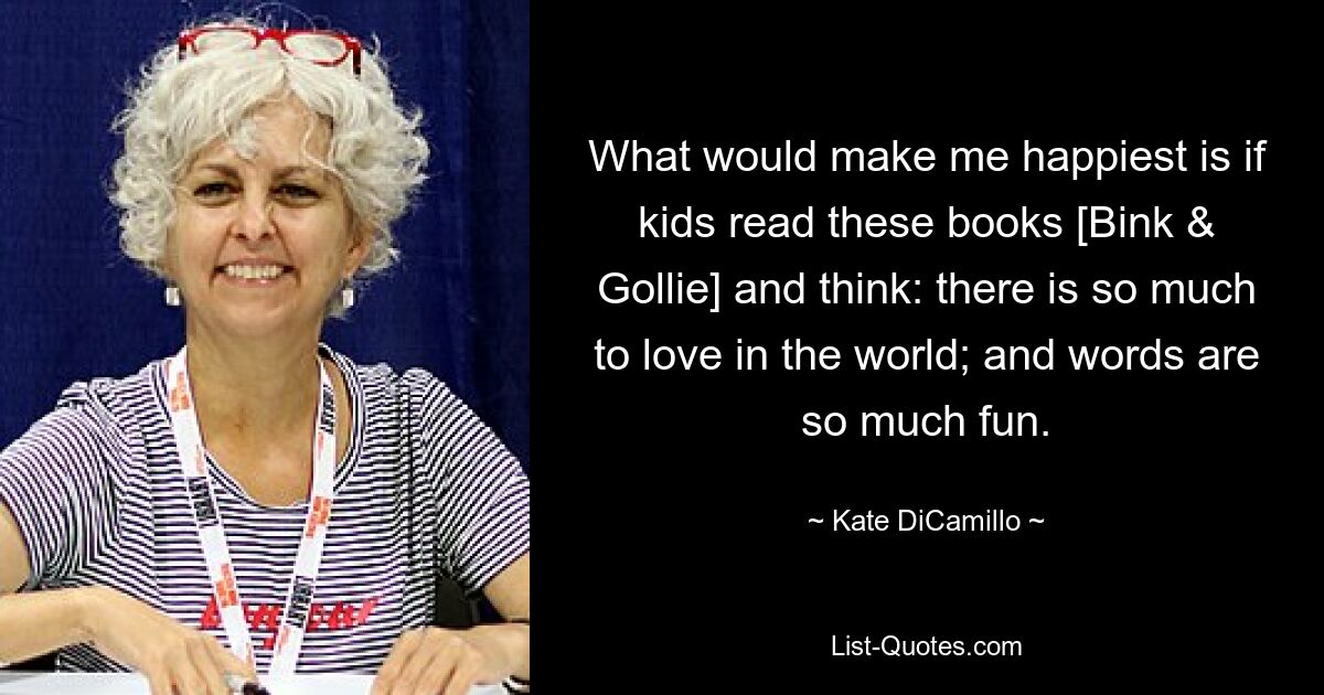 What would make me happiest is if kids read these books [Bink & Gollie] and think: there is so much to love in the world; and words are so much fun. — © Kate DiCamillo