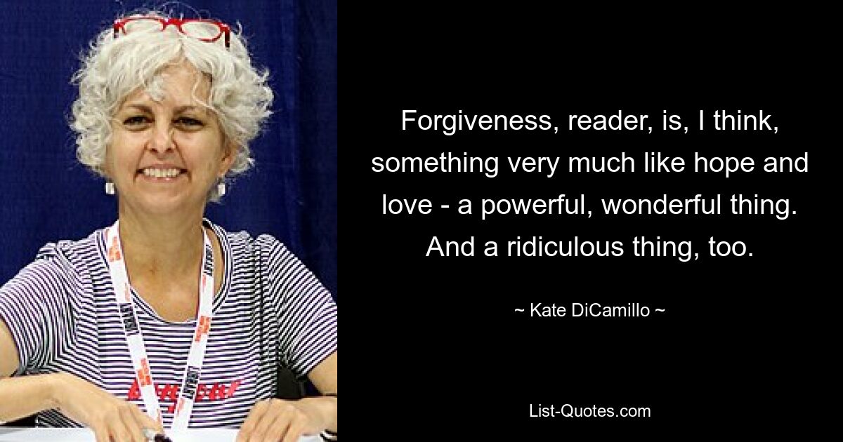 Forgiveness, reader, is, I think, something very much like hope and love - a powerful, wonderful thing. And a ridiculous thing, too. — © Kate DiCamillo