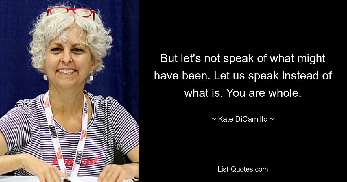 But let's not speak of what might have been. Let us speak instead of what is. You are whole. — © Kate DiCamillo