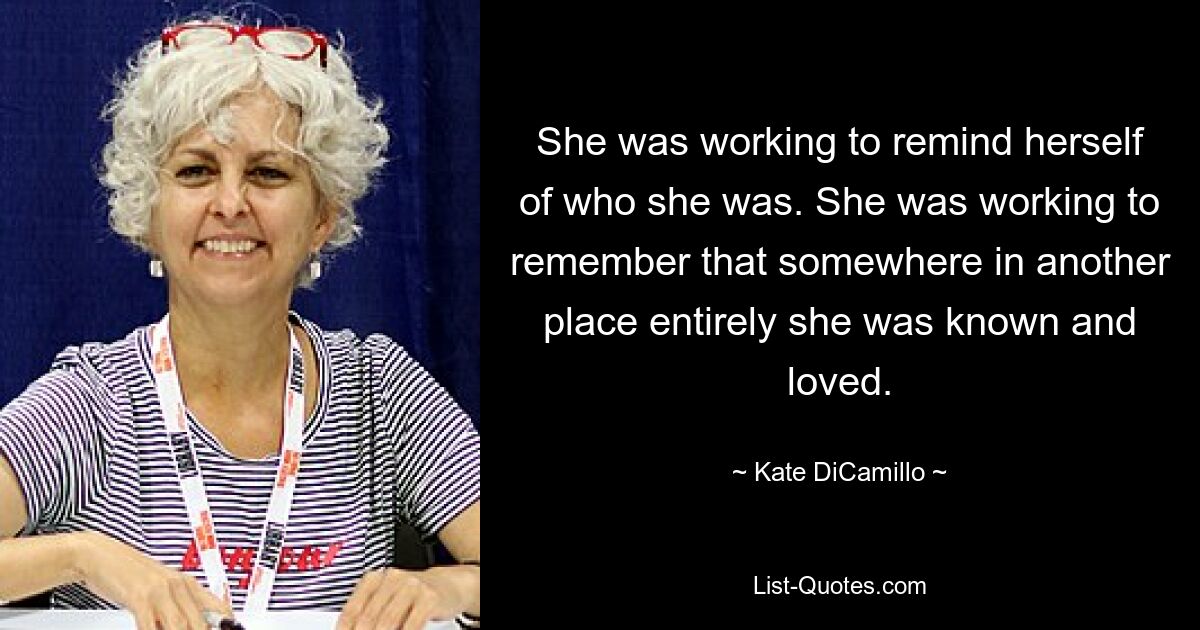 She was working to remind herself of who she was. She was working to remember that somewhere in another place entirely she was known and loved. — © Kate DiCamillo