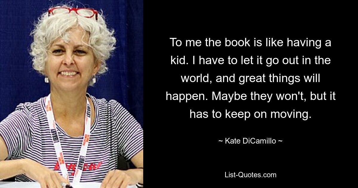 To me the book is like having a kid. I have to let it go out in the world, and great things will happen. Maybe they won't, but it has to keep on moving. — © Kate DiCamillo