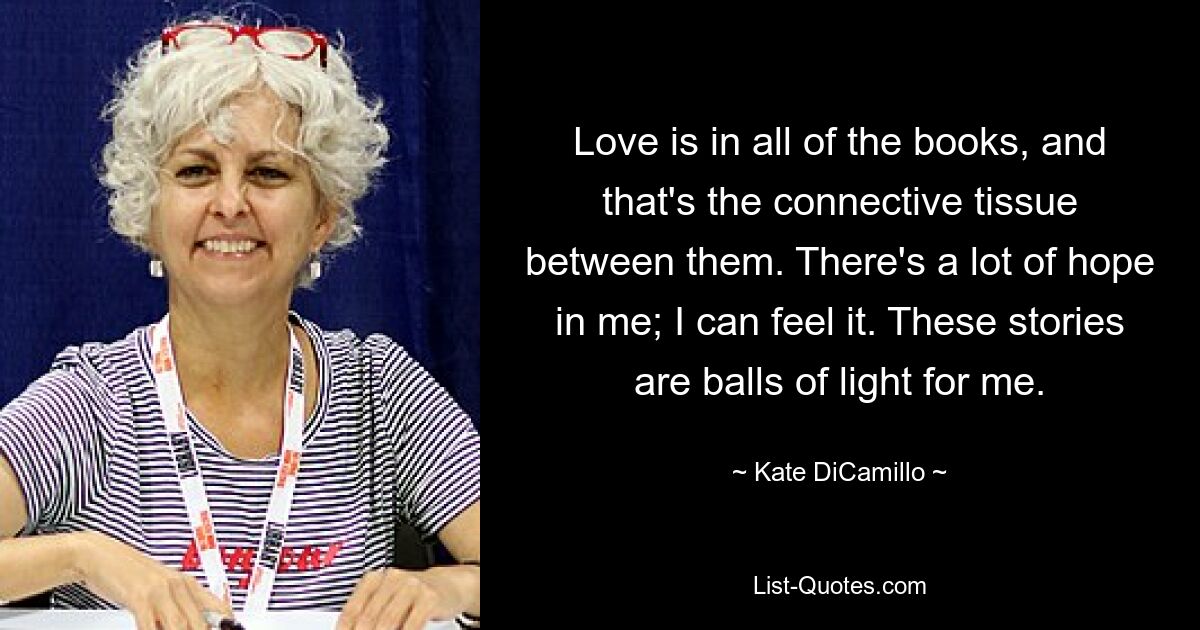 Love is in all of the books, and that's the connective tissue between them. There's a lot of hope in me; I can feel it. These stories are balls of light for me. — © Kate DiCamillo