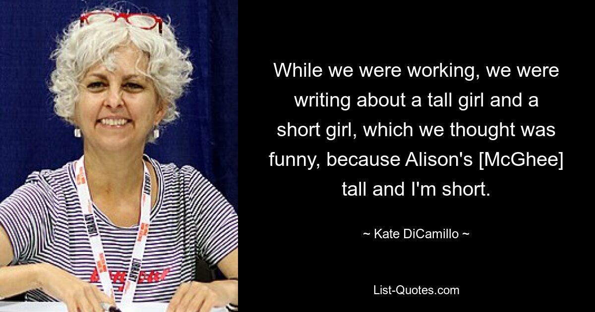 While we were working, we were writing about a tall girl and a short girl, which we thought was funny, because Alison's [McGhee] tall and I'm short. — © Kate DiCamillo