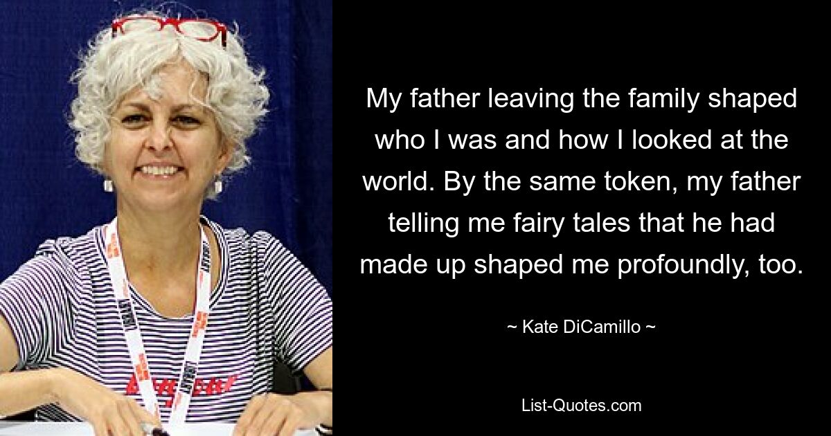 My father leaving the family shaped who I was and how I looked at the world. By the same token, my father telling me fairy tales that he had made up shaped me profoundly, too. — © Kate DiCamillo