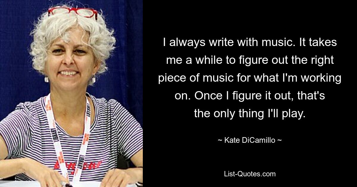 I always write with music. It takes me a while to figure out the right piece of music for what I'm working on. Once I figure it out, that's the only thing I'll play. — © Kate DiCamillo