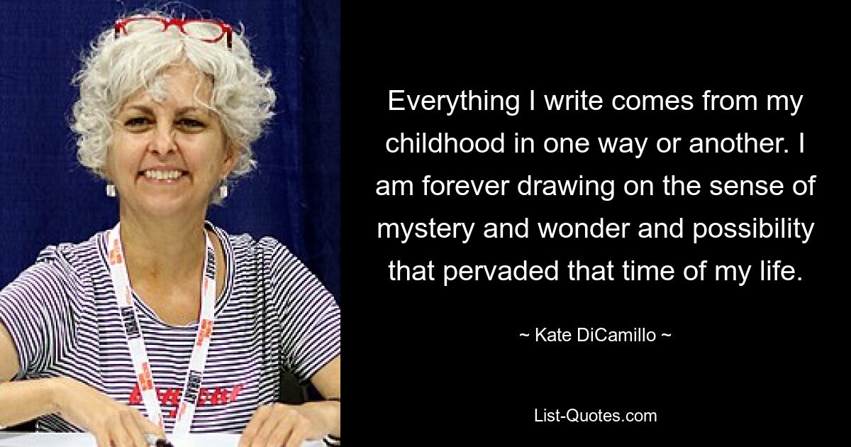 Everything I write comes from my childhood in one way or another. I am forever drawing on the sense of mystery and wonder and possibility that pervaded that time of my life. — © Kate DiCamillo