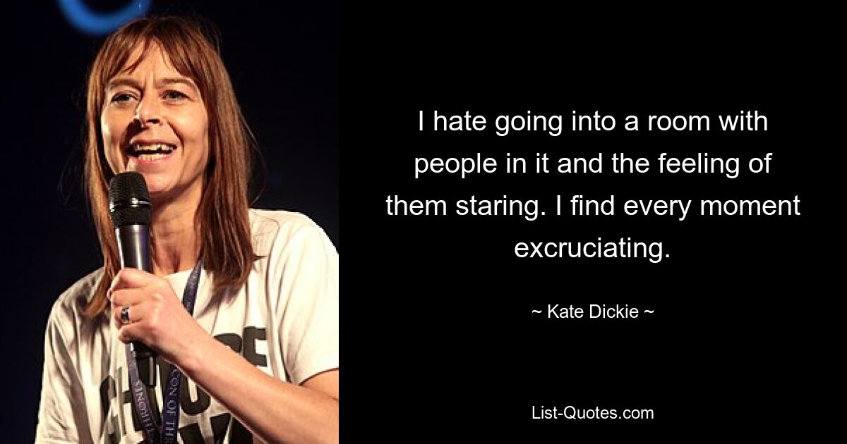 I hate going into a room with people in it and the feeling of them staring. I find every moment excruciating. — © Kate Dickie