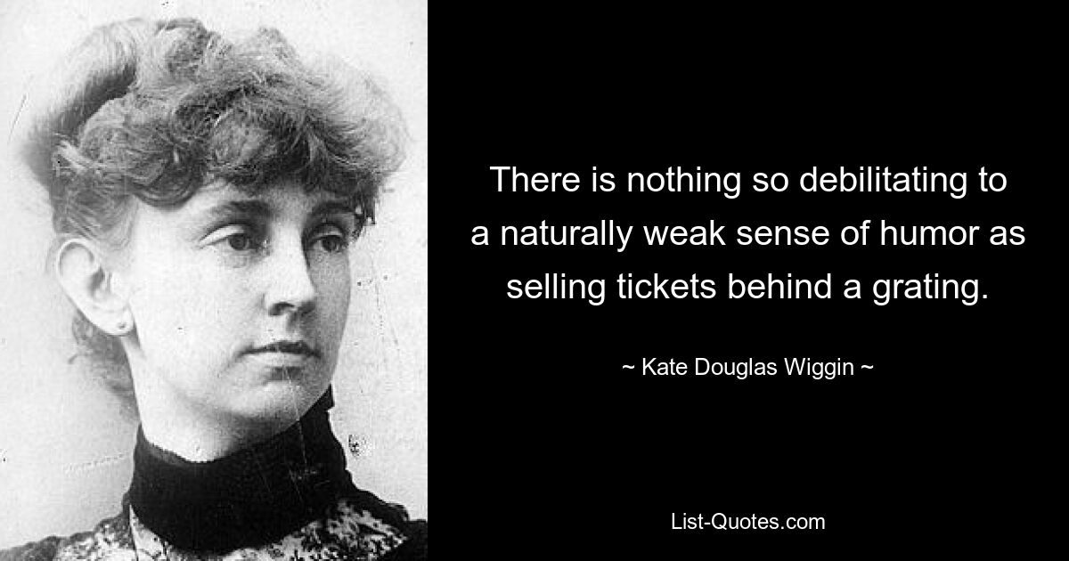 There is nothing so debilitating to a naturally weak sense of humor as selling tickets behind a grating. — © Kate Douglas Wiggin