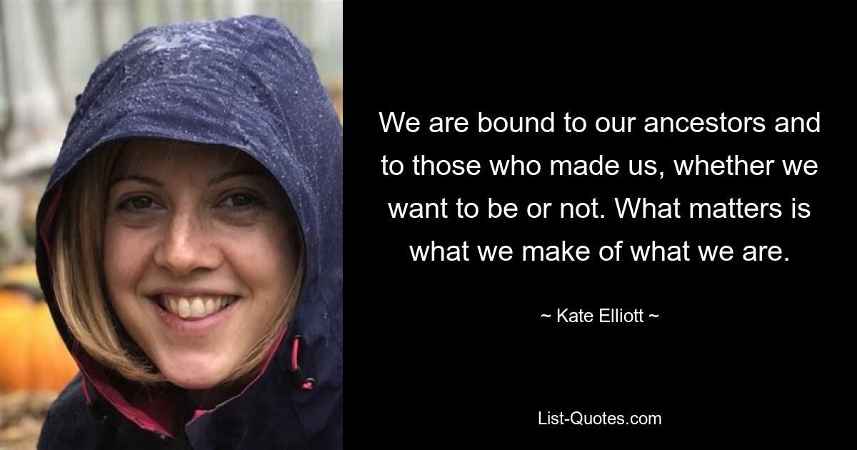 We are bound to our ancestors and to those who made us, whether we want to be or not. What matters is what we make of what we are. — © Kate Elliott