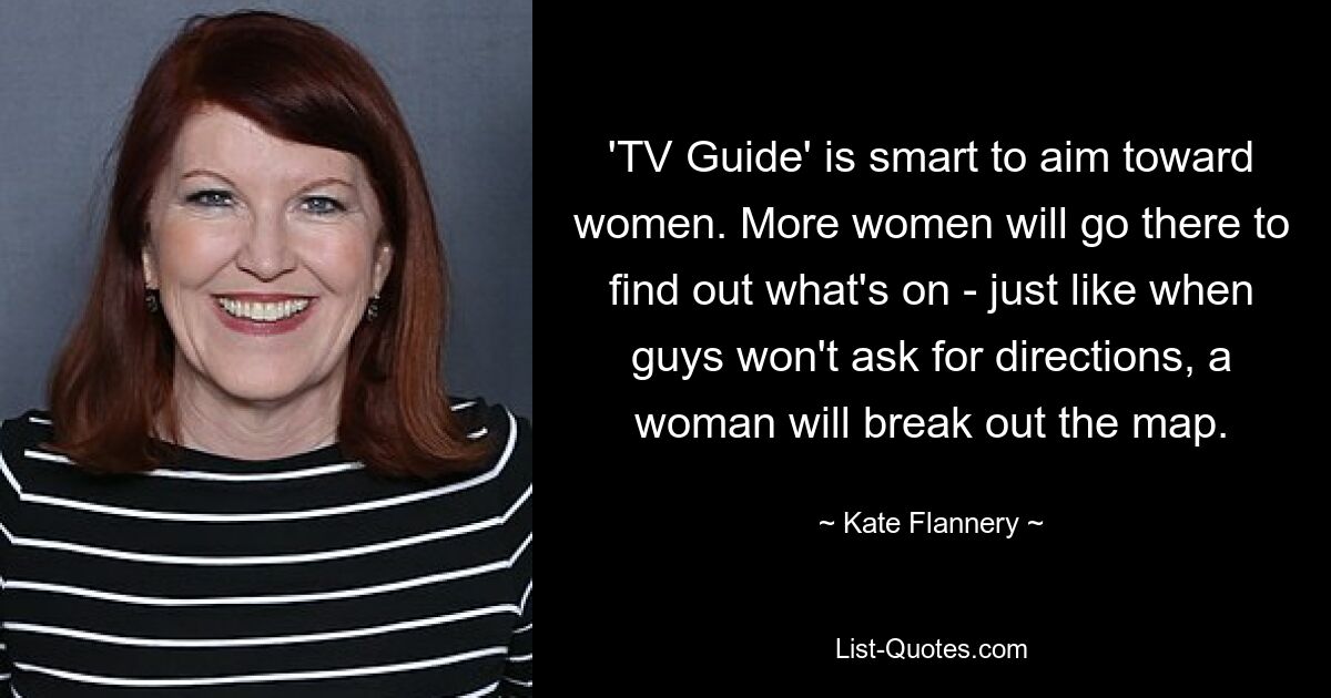 'TV Guide' is smart to aim toward women. More women will go there to find out what's on - just like when guys won't ask for directions, a woman will break out the map. — © Kate Flannery