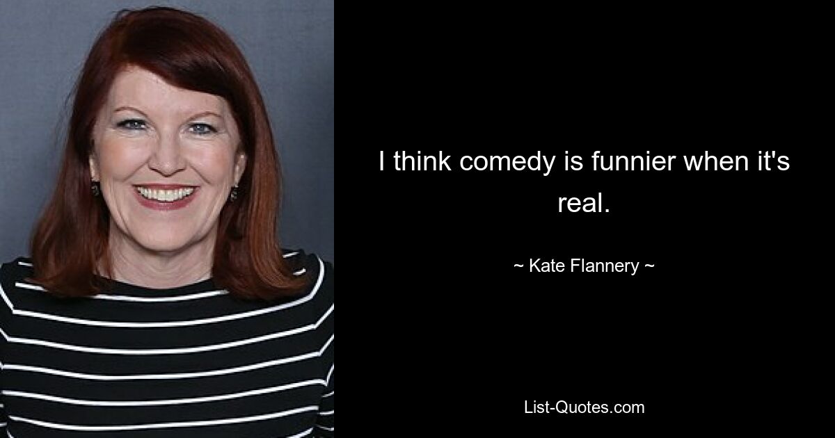 I think comedy is funnier when it's real. — © Kate Flannery