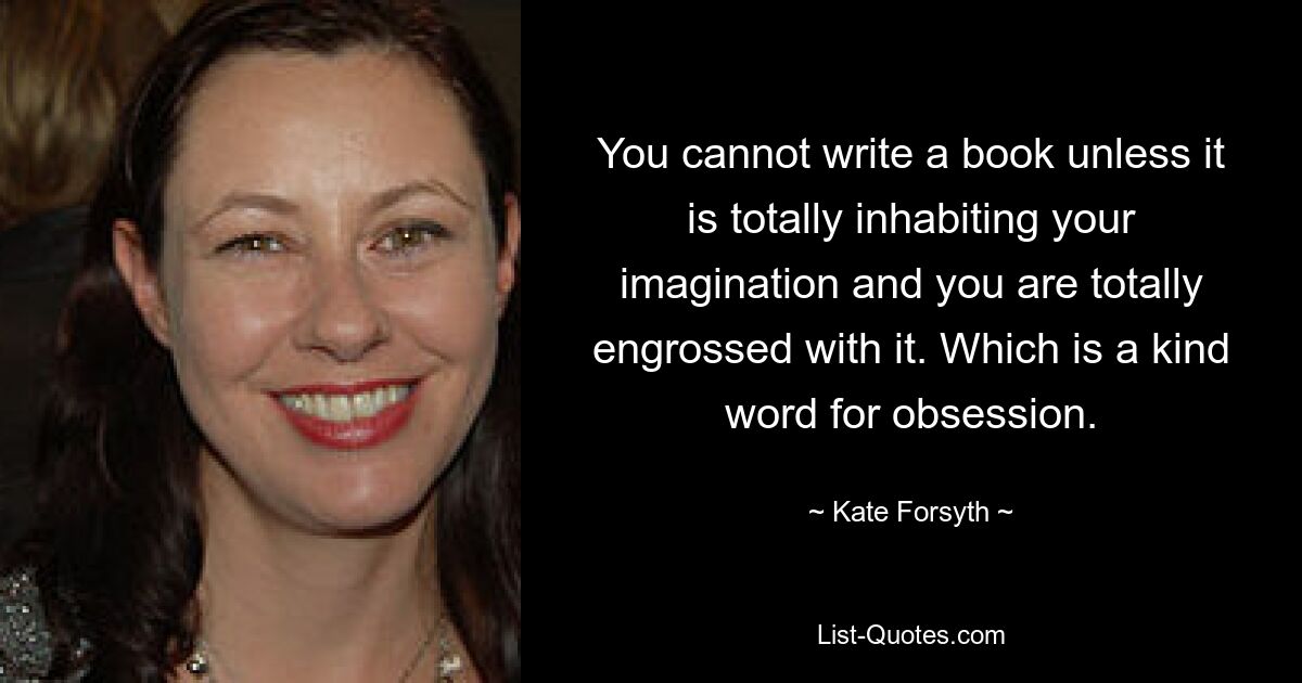 You cannot write a book unless it is totally inhabiting your imagination and you are totally engrossed with it. Which is a kind word for obsession. — © Kate Forsyth