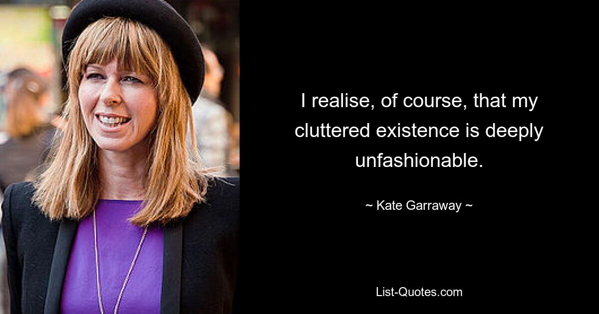 I realise, of course, that my cluttered existence is deeply unfashionable. — © Kate Garraway