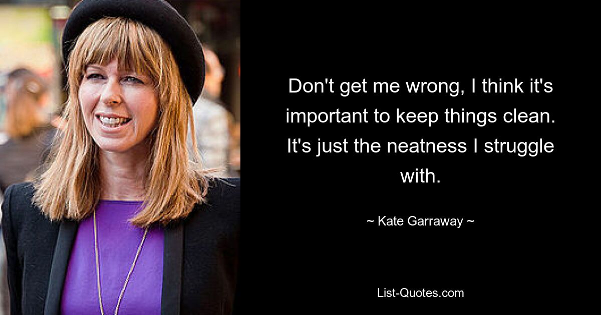 Don't get me wrong, I think it's important to keep things clean. It's just the neatness I struggle with. — © Kate Garraway