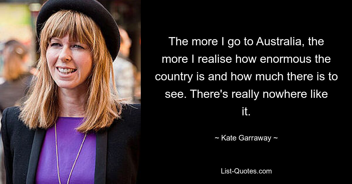 The more I go to Australia, the more I realise how enormous the country is and how much there is to see. There's really nowhere like it. — © Kate Garraway