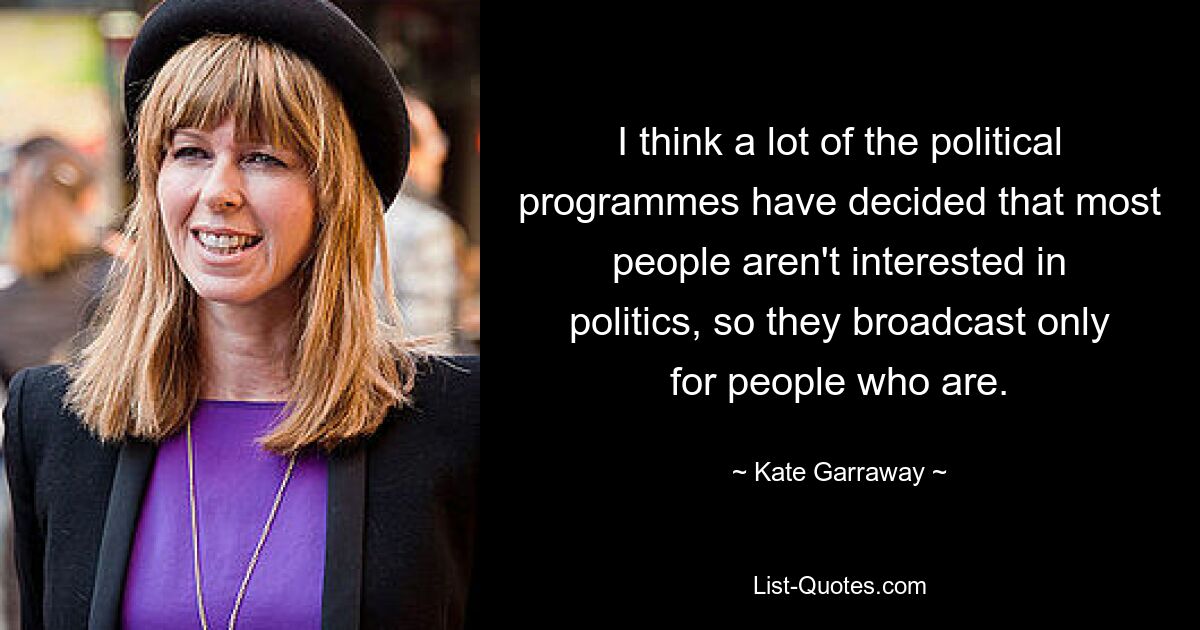 I think a lot of the political programmes have decided that most people aren't interested in politics, so they broadcast only for people who are. — © Kate Garraway