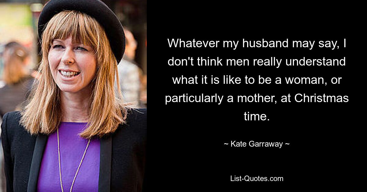 Whatever my husband may say, I don't think men really understand what it is like to be a woman, or particularly a mother, at Christmas time. — © Kate Garraway