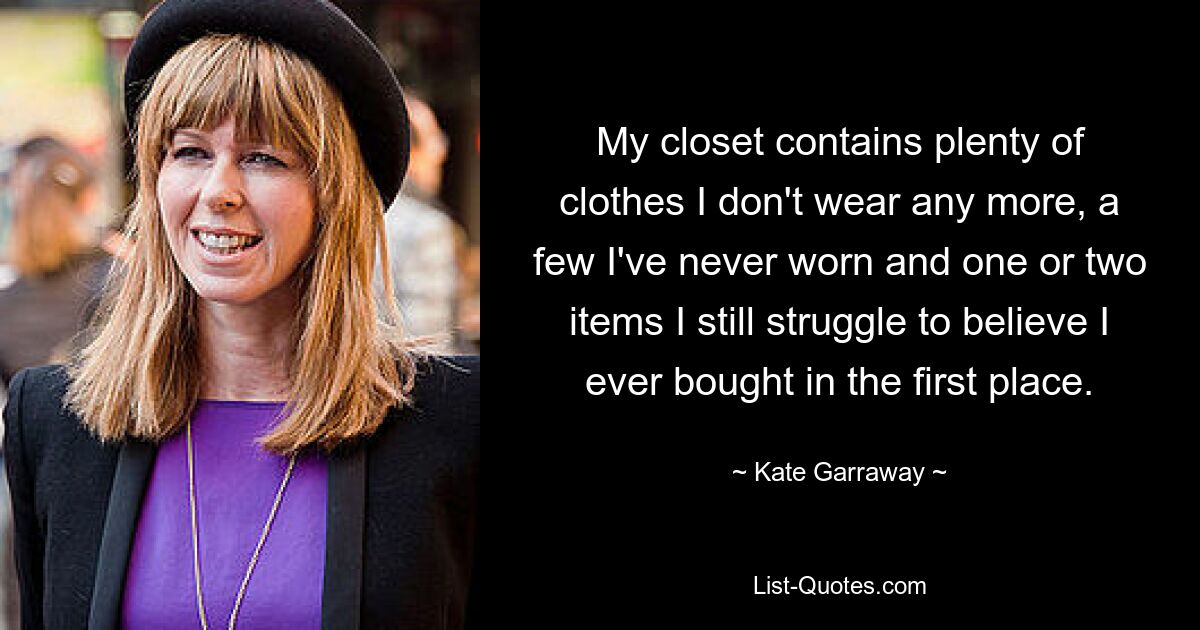 My closet contains plenty of clothes I don't wear any more, a few I've never worn and one or two items I still struggle to believe I ever bought in the first place. — © Kate Garraway