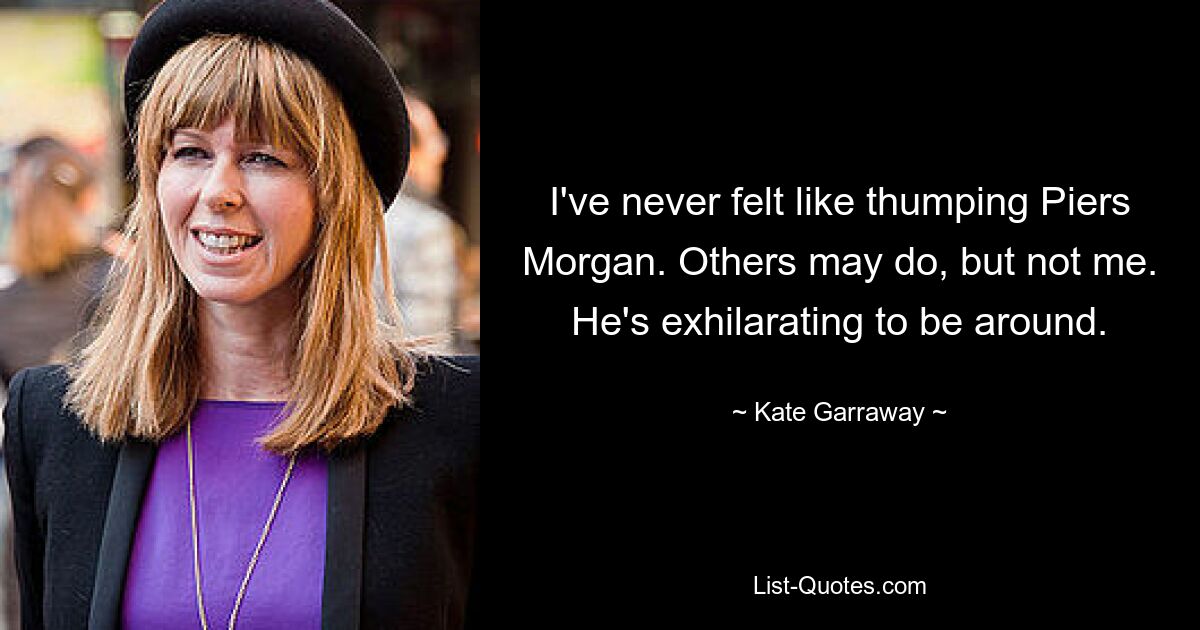 I've never felt like thumping Piers Morgan. Others may do, but not me. He's exhilarating to be around. — © Kate Garraway