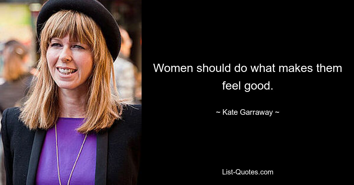 Women should do what makes them feel good. — © Kate Garraway