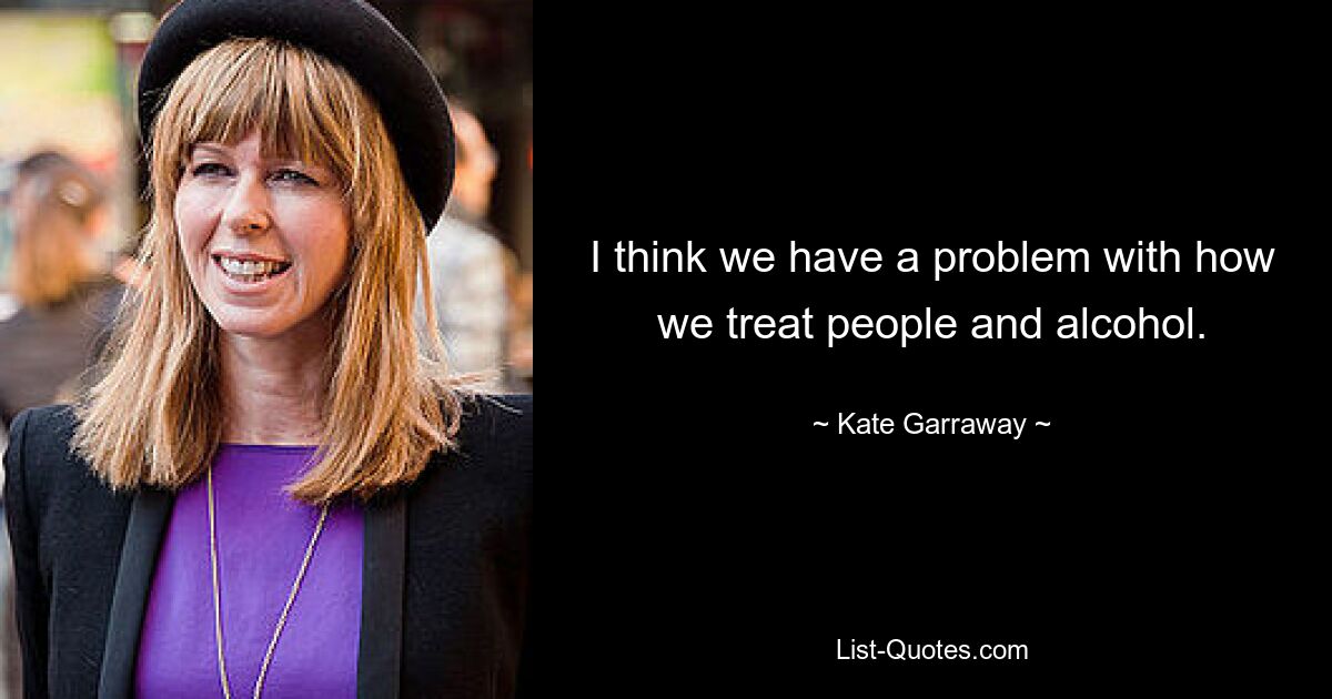 I think we have a problem with how we treat people and alcohol. — © Kate Garraway