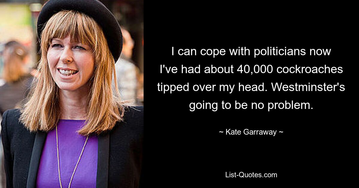 I can cope with politicians now I've had about 40,000 cockroaches tipped over my head. Westminster's going to be no problem. — © Kate Garraway