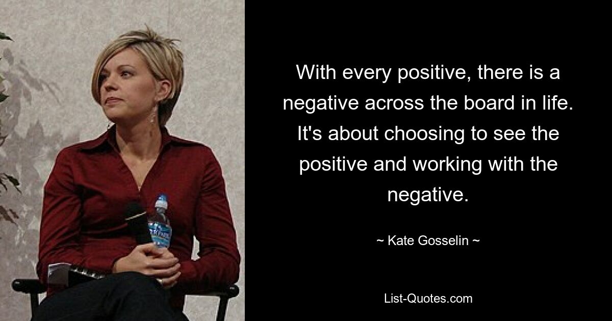 With every positive, there is a negative across the board in life. It's about choosing to see the positive and working with the negative. — © Kate Gosselin